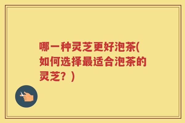 哪一种灵芝更好泡茶(如何选择适合泡茶的灵芝?) 哪一种灵芝更好泡茶(如何选择适合泡茶的灵芝?)