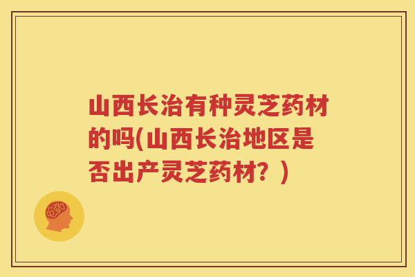 山西长有种灵芝药材的吗(山西长地区是否出产灵芝药材？)