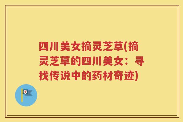 四川美女摘灵芝草(摘灵芝草的四川美女:寻找传说中的药材奇迹) 四川美女摘灵芝草(摘灵芝草的四川美女:寻找传说中的药材奇迹)