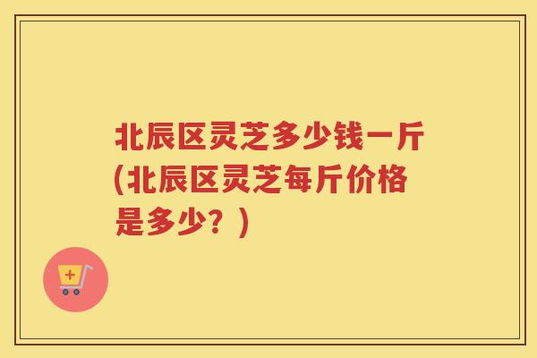 北辰区灵芝多少钱一斤(北辰区灵芝每斤价格是多少?) 北辰区灵芝多少钱一斤(北辰区灵芝每斤价格是多少?)