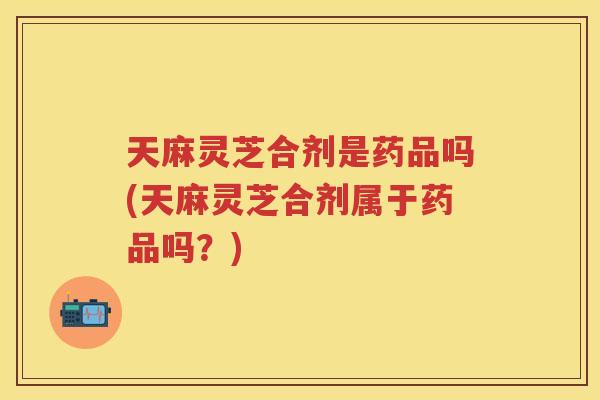天麻灵芝合剂是药品吗(天麻灵芝合剂属于药品吗？)