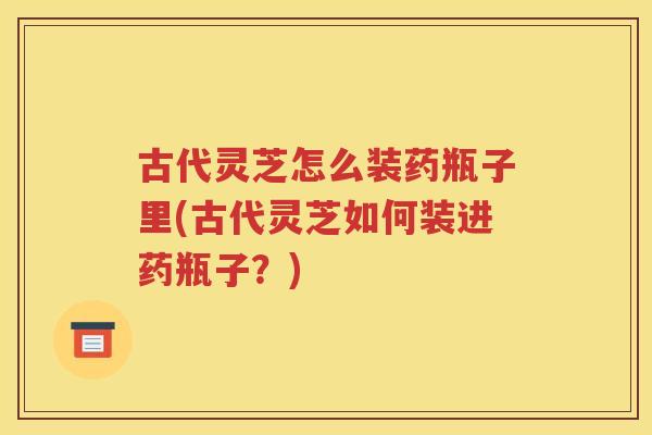 古代灵芝怎么装药瓶子里(古代灵芝如何装进药瓶子?) 古代灵芝怎么装药瓶子里(古代灵芝如何装进药瓶子?)