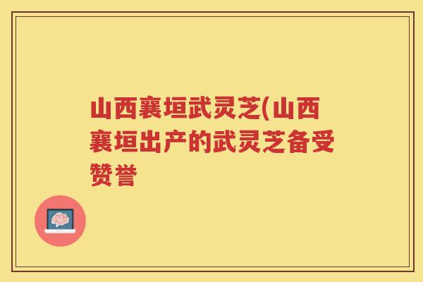 山西襄垣武灵芝(山西襄垣出产的武灵芝备受赞誉