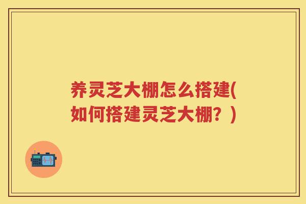 养灵芝大棚怎么搭建(如何搭建灵芝大棚？)