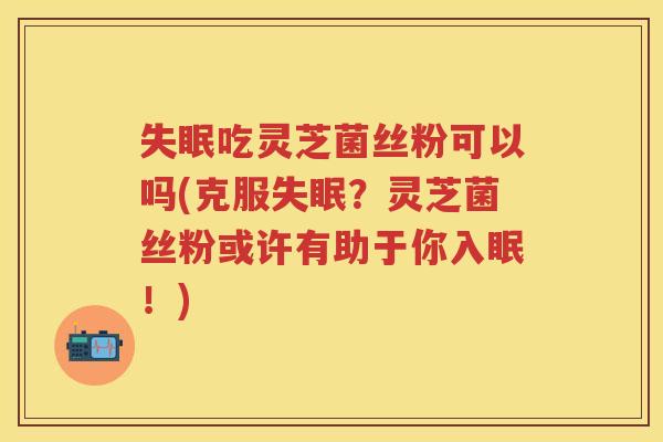 吃灵芝菌丝粉可以吗(克服？灵芝菌丝粉或许有助于你入眠！)