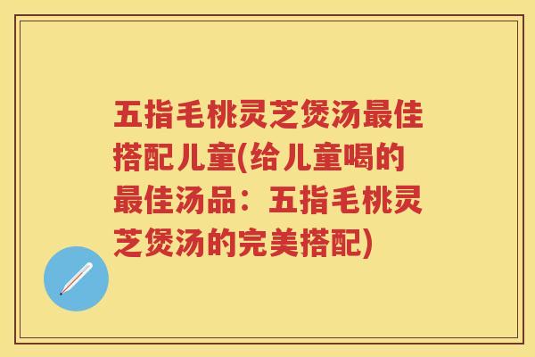 五指毛桃灵芝煲汤佳搭配儿童(给儿童喝的佳汤品:五指毛桃灵芝煲汤的完美搭配) 五指毛桃灵芝煲汤佳搭配儿童(给儿童喝的佳汤品:五指毛桃灵芝煲汤的完美搭配)