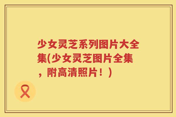 少女灵芝系列图片大全集(少女灵芝图片全集，附高清照片！)