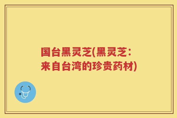 国台黑灵芝(黑灵芝：来自台湾的珍贵药材)