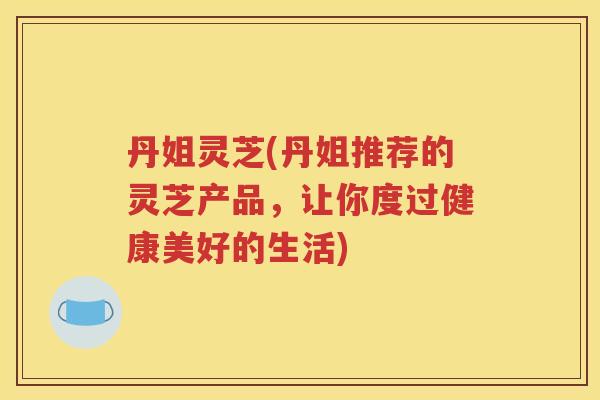 丹姐灵芝(丹姐推荐的灵芝产品,让你度过健康美好的生活) 丹姐灵芝(丹姐推荐的灵芝产品,让你度过健康美好的生活)