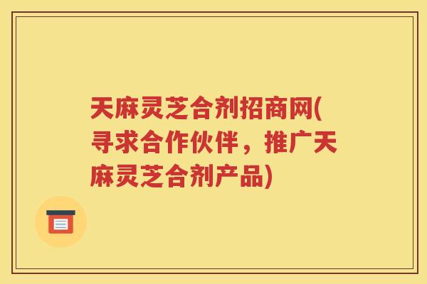天麻灵芝合剂招商网(寻求合作伙伴，推广天麻灵芝合剂产品)