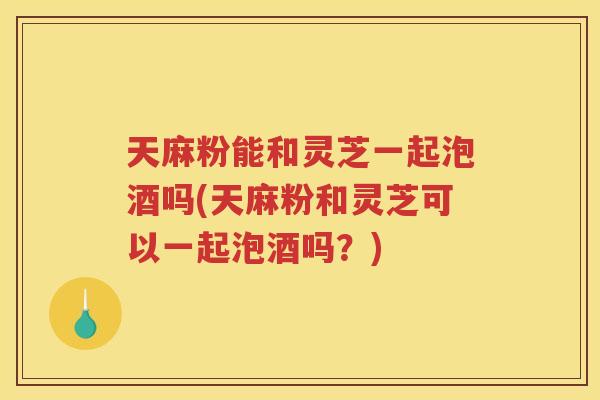 天麻粉能和灵芝一起泡酒吗(天麻粉和灵芝可以一起泡酒吗？)