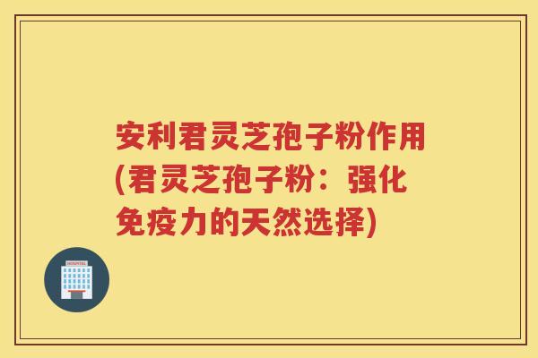 安利君灵芝孢子粉作用(君灵芝孢子粉：强化免疫力的天然选择)