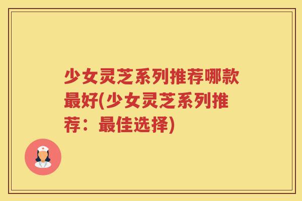 少女灵芝系列推荐哪款好(少女灵芝系列推荐：佳选择)