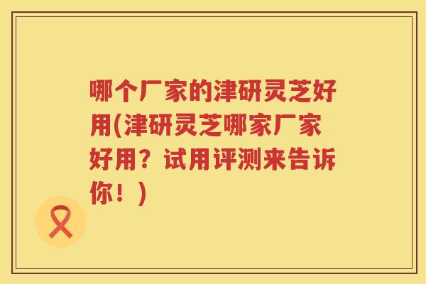 哪个厂家的津研灵芝好用(津研灵芝哪家厂家好用？试用评测来告诉你！)