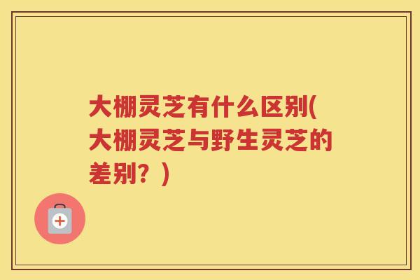 大棚灵芝有什么区别(大棚灵芝与野生灵芝的差别?) 大棚灵芝有什么区别(大棚灵芝与野生灵芝的差别?)