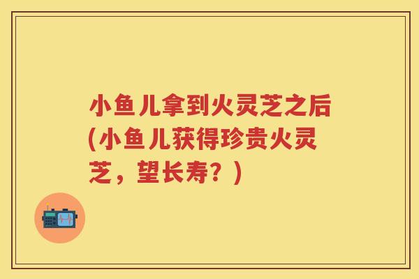 小鱼儿拿到火灵芝之后(小鱼儿获得珍贵火灵芝，望长寿？)