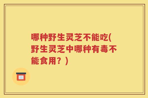 哪种野生灵芝不能吃(野生灵芝中哪种有毒不能食用？)