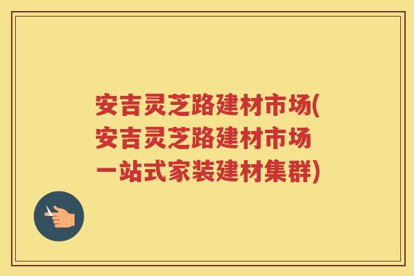 安吉灵芝路建材市场(安吉灵芝路建材市场 一站式家装建材集群)