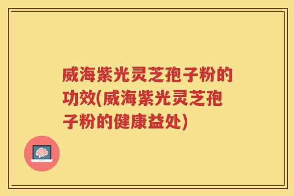 威海紫光灵芝孢子粉的功效(威海紫光灵芝孢子粉的健康益处)