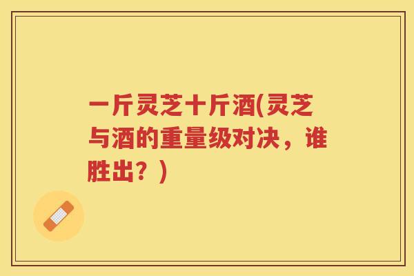 一斤灵芝十斤酒(灵芝与酒的重量级对决，谁胜出？)