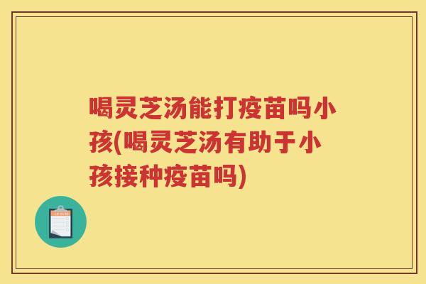 喝灵芝汤能打疫苗吗小孩(喝灵芝汤有助于小孩接种疫苗吗) 喝灵芝汤能打疫苗吗小孩(喝灵芝汤有助于小孩接种疫苗吗)