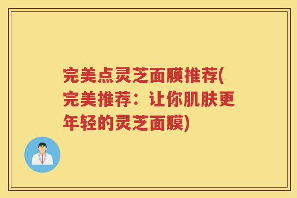 完美点灵芝面膜推荐(完美推荐：让你更年轻的灵芝面膜)