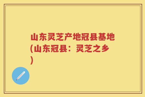 山东灵芝产地冠县基地(山东冠县：灵芝之乡)