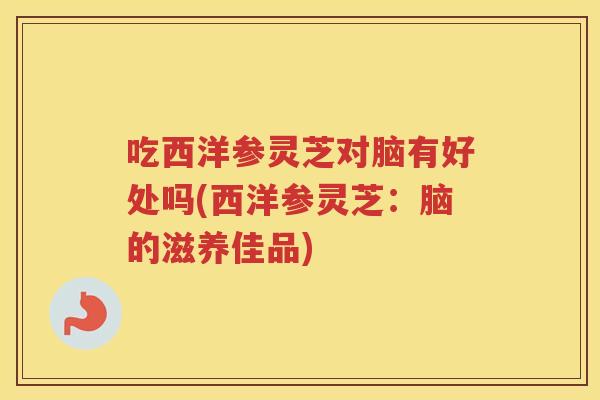 吃西洋参灵芝对脑有好处吗(西洋参灵芝：脑的滋养佳品)