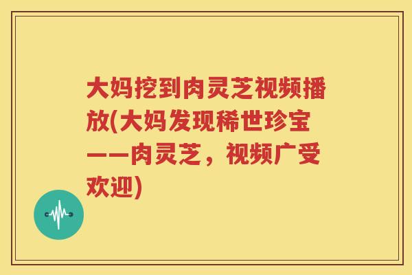 大妈挖到肉灵芝视频播放(大妈发现稀世珍宝——肉灵芝，视频广受欢迎)