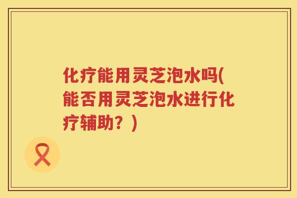 能用灵芝泡水吗(能否用灵芝泡水进行辅助？)