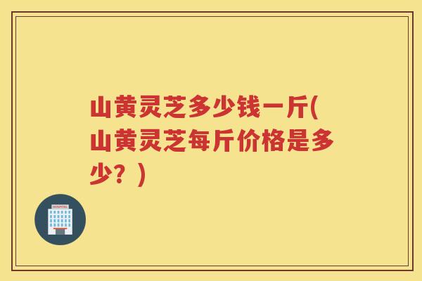 山黄灵芝多少钱一斤(山黄灵芝每斤价格是多少？)