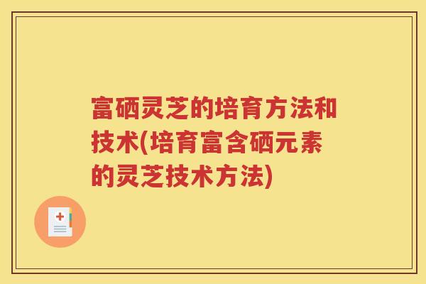 富硒灵芝的培育方法和技术(培育富含硒元素的灵芝技术方法)
