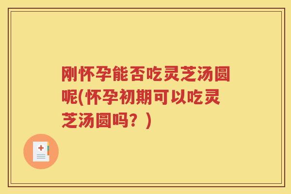 刚怀孕能否吃灵芝汤圆呢(怀孕初期可以吃灵芝汤圆吗？)