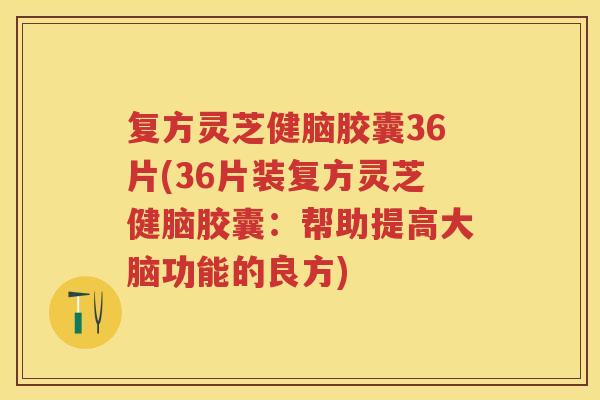 复方灵芝健脑胶囊36片(36片装复方灵芝健脑胶囊：帮助提高大脑功能的良方)