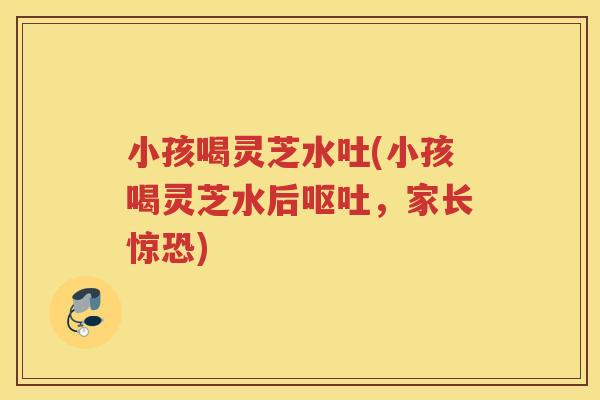 小孩喝灵芝水吐(小孩喝灵芝水后,家长惊恐) 小孩喝灵芝水吐(小孩喝灵芝水后,家长惊恐)