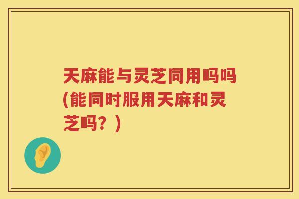 天麻能与灵芝同用吗吗(能同时服用天麻和灵芝吗？)