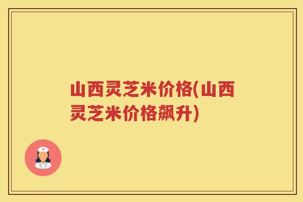 山西灵芝米价格(山西灵芝米价格飙升) 山西灵芝米价格(山西灵芝米价格飙升)