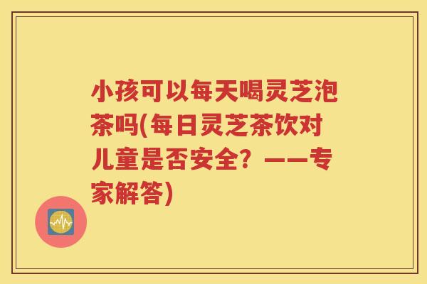 小孩可以每天喝灵芝泡茶吗(每日灵芝茶饮对儿童是否安全？——专家解答)