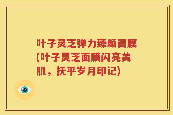 叶子灵芝弹力臻颜面膜(叶子灵芝面膜闪亮美肌,抚平岁月印记) 叶子灵芝弹力臻颜面膜(叶子灵芝面膜闪亮美肌,抚平岁月印记)