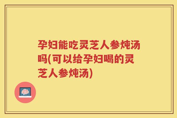 孕妇能吃灵芝人参炖汤吗(可以给孕妇喝的灵芝人参炖汤)
