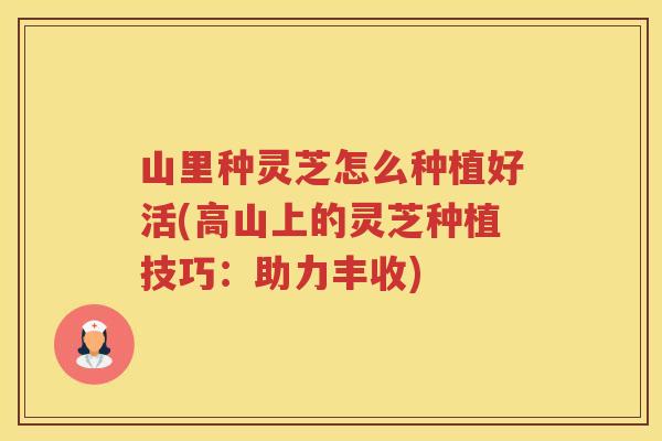 山里种灵芝怎么种植好活(高山上的灵芝种植技巧：助力丰收)