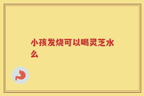 小孩发烧可以喝灵芝水么 小孩发烧可以喝灵芝水么
