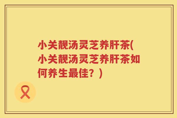 小关靓汤灵芝养茶(小关靓汤灵芝养茶如何养生佳？)