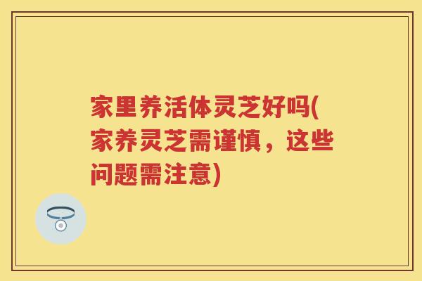 家里养活体灵芝好吗(家养灵芝需谨慎，这些问题需注意)