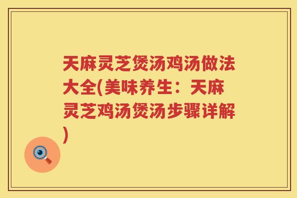 天麻灵芝煲汤鸡汤做法大全(美味养生：天麻灵芝鸡汤煲汤步骤详解)