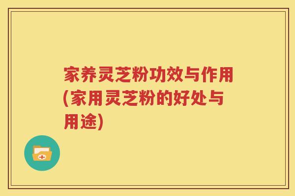 家养灵芝粉功效与作用(家用灵芝粉的好处与用途) 家养灵芝粉功效与作用(家用灵芝粉的好处与用途)