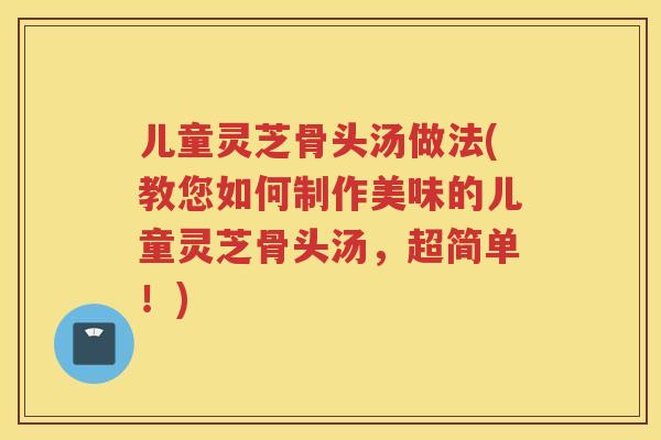 儿童灵芝骨头汤做法(教您如何制作美味的儿童灵芝骨头汤，超简单！)