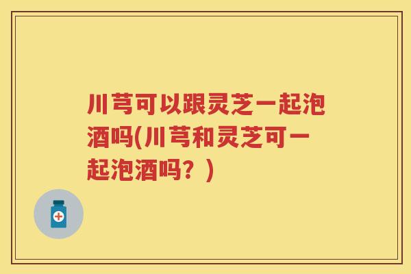 川芎可以跟灵芝一起泡酒吗(川芎和灵芝可一起泡酒吗？)