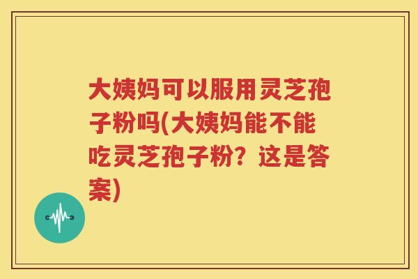 大姨妈可以服用灵芝孢子粉吗(大姨妈能不能吃灵芝孢子粉？这是答案)