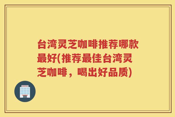 台湾灵芝咖啡推荐哪款好(推荐佳台湾灵芝咖啡，喝出好品质)